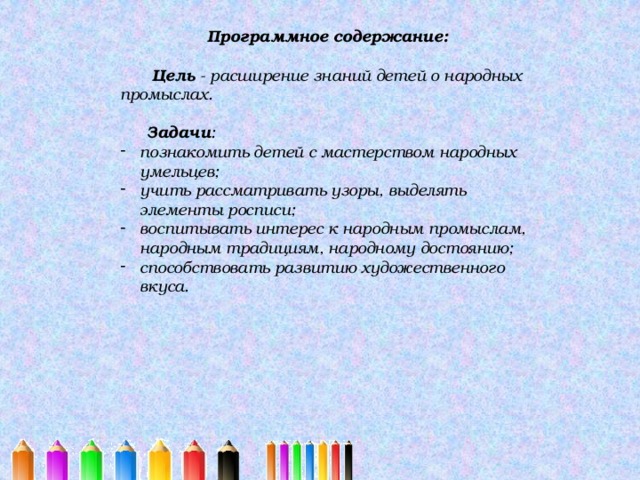 Программное содержание:   Цель - расширение знаний детей о народных промыслах.   Задачи : познакомить детей с мастерством народных умельцев; учить рассматривать узоры, выделять элементы росписи; воспитывать интерес к народным промыслам, народным традициям, народному достоянию; способствовать развитию художественного вкуса. 
