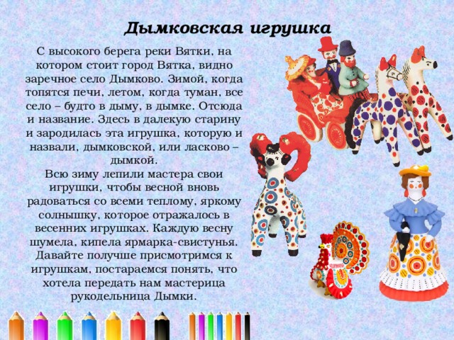 Дымковская игрушка   С высокого берега реки Вятки, на котором стоит город Вятка, видно заречное село Дымково. Зимой, когда топятся печи, летом, когда туман, все село – будто в дыму, в дымке. Отсюда и название. Здесь в далекую старину и зародилась эта игрушка, которую и назвали, дымковской, или ласково – дымкой. Всю зиму лепили мастера свои игрушки, чтобы весной вновь радоваться со всеми теплому, яркому солнышку, которое отражалось в весенних игрушках. Каждую весну шумела, кипела ярмарка-свистунья. Давайте получше присмотримся к игрушкам, постараемся понять, что хотела передать нам мастерица рукодельница Дымки. 
