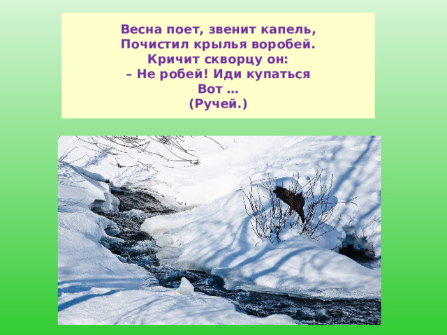  Весна поет, звенит капель,  Почистил крылья воробей.  Кричит скворцу он:  – Не робей! Иди купаться  Вот …  (Ручей.)   