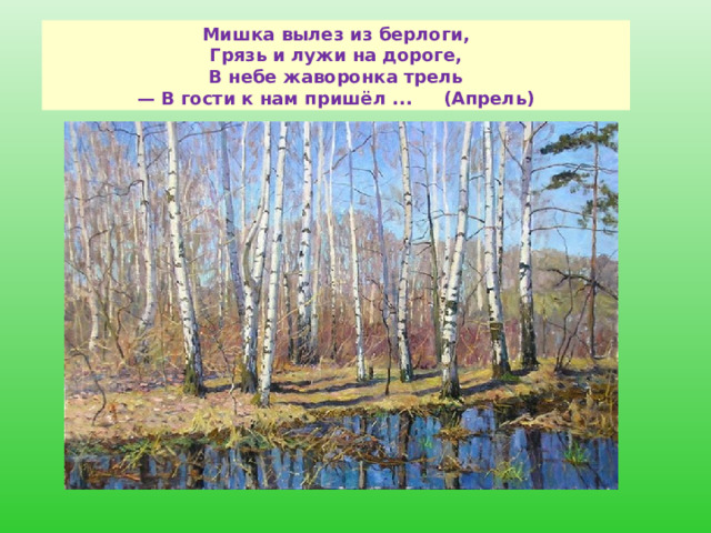   Мишка вылез из берлоги,  Грязь и лужи на дороге,  В небе жаворонка трель  — В гости к нам пришёл ...     (Апрель)    