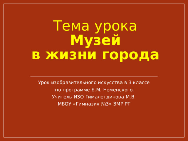 Тема урока  Музей  в жизни города Урок изобразительного искусства в 3 классе по программе Б.М. Неменского Учитель ИЗО Гималетдинова М.В. МБОУ «Гимназия №3» ЗМР РТ 