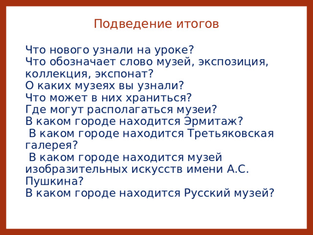 Подведение итогов  Что нового узнали на уроке?  Что обозначает слово музей, экспозиция, коллекция, экспонат?  О каких музеях вы узнали?  Что может в них храниться?  Где могут располагаться музеи?  В каком городе находится Эрмитаж?  В каком городе находится Третьяковская галерея?  В каком городе находится музей изобразительных искусств имени А.С. Пушкина?  В каком городе находится Русский музей? 