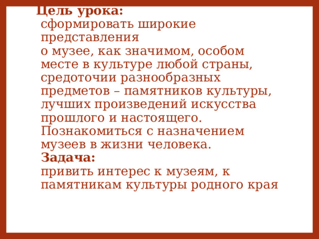 Цель урока:  сформировать широкие представления  о музее, как значимом, особом месте в культуре любой страны, средоточии разнообразных предметов – памятников культуры, лучших произведений искусства прошлого и настоящего.  Познакомиться с назначением музеев в жизни человека.  Задача:  привить интерес к музеям, к памятникам культуры родного края      