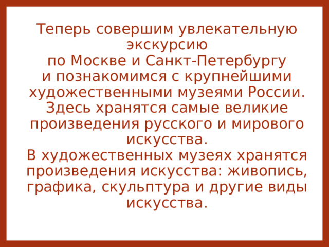 Теперь  совершим увлекательную экскурсию  по Москве и Санкт-Петербургу и познакомимся с крупнейшими художественными музеями России.  Здесь хранятся самые великие произведения русского и мирового искусства.  В художественных музеях хранятся произведения искусства: живопись, графика, скульптура и другие виды искусства.   