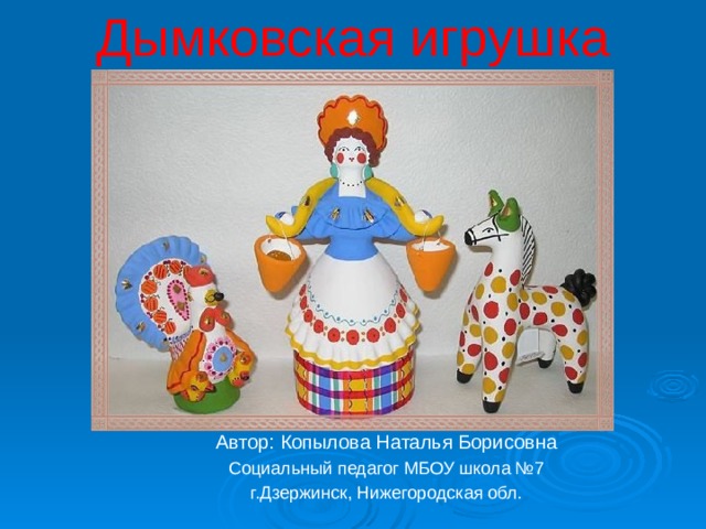 Дымковская игрушка Автор: Копылова Наталья Борисовна Социальный педагог МБОУ школа №7 г.Дзержинск, Нижегородская обл. 