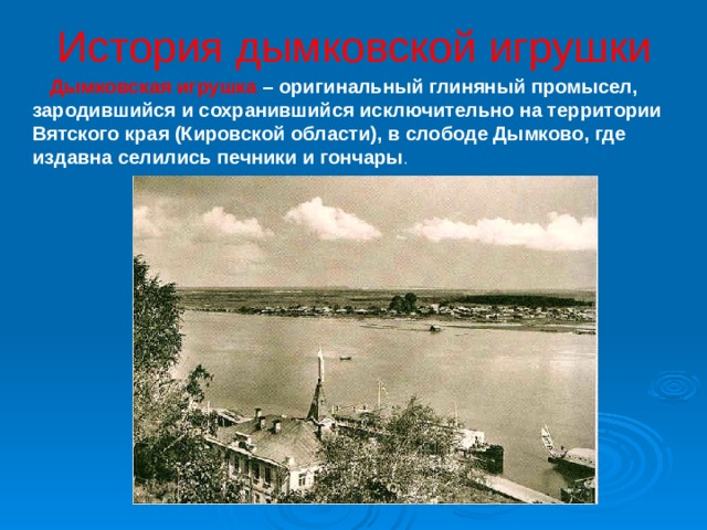 История дымковской игрушки  Дымковская игрушка – оригинальный глиняный промысел, зародившийся и сохранившийся исключительно на территории Вятского края (Кировской области), в слободе Дымково, где издавна селились печники и гончары . 