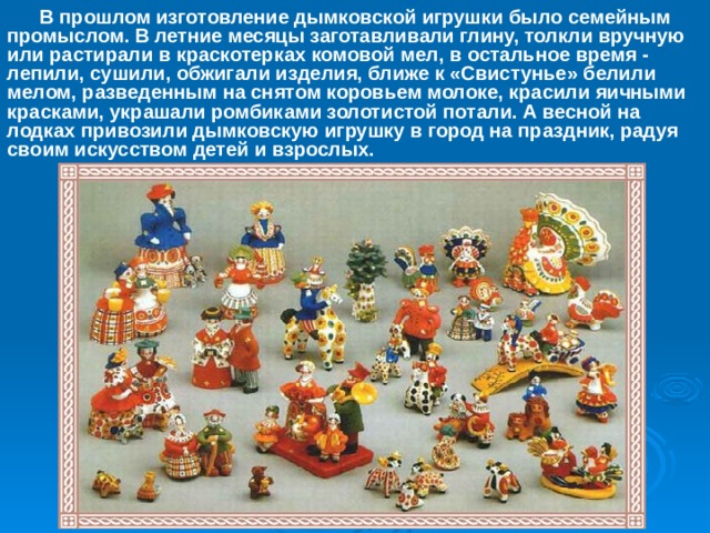  В прошлом изготовление дымковской игрушки было семейным промыслом. В летние месяцы заготавливали глину, толкли вручную или растирали в краскотерках комовой мел, в остальное время - лепили, сушили, обжигали изделия, ближе к «Свистунье» белили мелом, разведенным на снятом коровьем молоке, красили яичными красками, украшали ромбиками золотистой потали. А весной на лодках привозили дымковскую игрушку в город на праздник, радуя своим искусством детей и взрослых. 