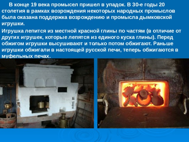  В конце 19 века промысел пришел в упадок. В 30-е годы 20 столетия в рамках возрождения некоторых народных промыслов была оказана поддержка возрождению и промысла дымковской игрушки. Игрушка лепится из местной красной глины по частям (в отличие от других игрушек, которые лепятся из единого куска глины). Перед обжигом игрушки высушивают и только потом обжигают. Раньше игрушки обжигали в настоящей русской печи, теперь обжигаются в муфельных печах. 