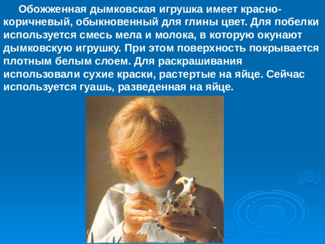  Обожженная дымковская игрушка имеет красно-коричневый, обыкновенный для глины цвет. Для побелки используется смесь мела и молока, в которую окунают дымковскую игрушку. При этом поверхность покрывается плотным белым слоем. Для раскрашивания использовали сухие краски, растертые на яйце. Сейчас используется гуашь, разведенная на яйце. 