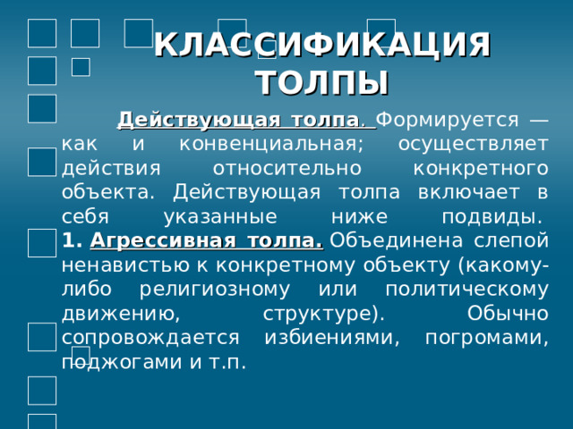КЛАССИФИКАЦИЯ ТОЛПЫ  Действующая толпа . Формируется — как и конвенциальная; осуществляет действия относительно конкретного объекта. Действующая толпа включает в себя указанные ниже подвиды.   1.  Агрессивная толпа.  Объединена слепой ненавистью к конкретному объекту (какому-либо религиозному или политическому движению, структуре). Обычно сопровождается избиениями, погромами, поджогами и т.п.          