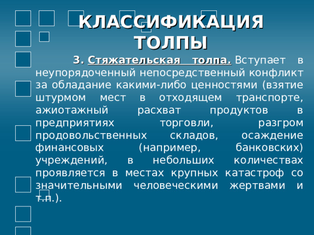 КЛАССИФИКАЦИЯ ТОЛПЫ  3.  Стяжательская толпа.  Вступает в неупорядоченный непосредственный конфликт за обладание какими-либо ценностями  (взятие штурмом мест в отходящем транспорте, ажиотажный расхват продуктов в предприятиях торговли, разгром продовольственных складов, осаждение финансовых (например, банковских) учреждений, в небольших количествах проявляется в местах крупных катастроф со значительными человеческими жертвами и т.п.).  