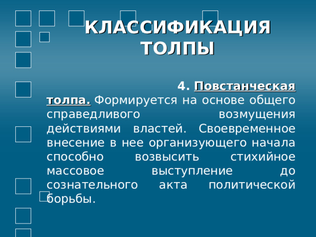 КЛАССИФИКАЦИЯ ТОЛПЫ  4.  Повстанческая толпа.  Формируется на основе общего справедливого возмущения действиями властей. Своевременное внесение в нее организующего начала способно возвысить стихийное массовое выступление до сознательного акта политической борьбы. 