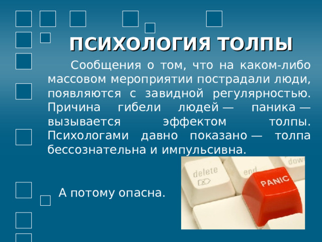 ПСИХОЛОГИЯ ТОЛПЫ  Сообщения о том, что на каком-либо массовом мероприятии пострадали люди, появляются с завидной регулярностью. Причина гибели людей — паника — вызывается эффектом толпы. Психологами давно показано — толпа бессознательна и импульсивна.  А потому опасна. 