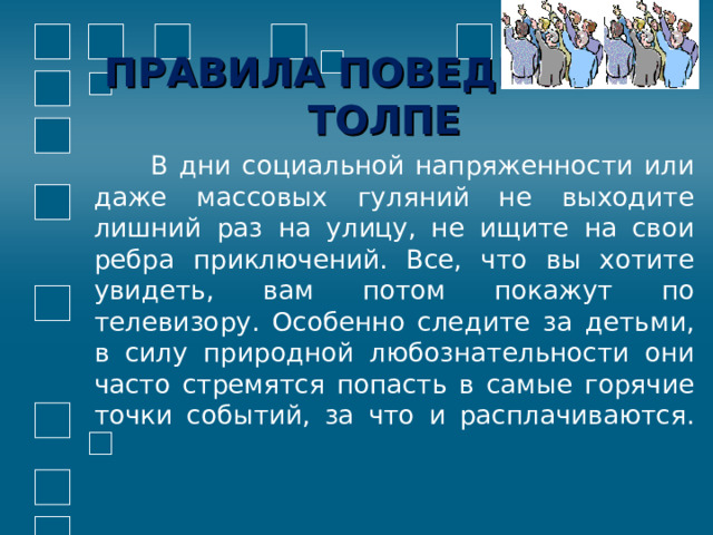 ПРАВИЛА ПОВЕДЕНИЯ В ТОЛПЕ  В дни социальной напряженности или даже массовых гуляний не выходите лишний раз на улицу, не ищите на свои ребра приключений. Все, что вы хотите увидеть, вам потом покажут по телевизору. Особенно следите за детьми, в силу природной любознательности они часто стремятся попасть в самые горячие точки событий, за что и расплачиваются.   