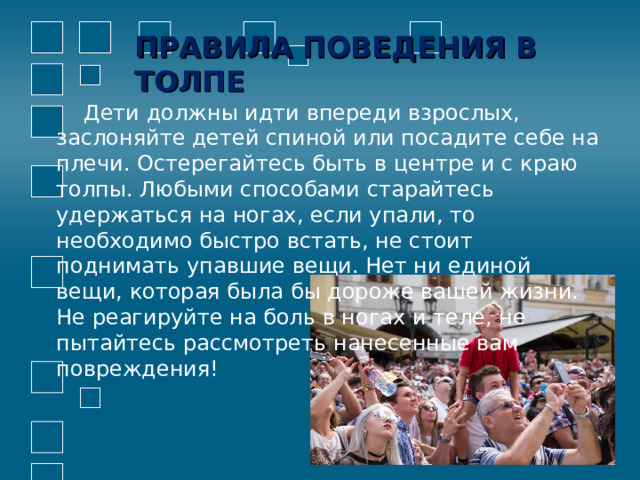 ПРАВИЛА ПОВЕДЕНИЯ В ТОЛПЕ  Дети должны идти впереди взрослых, заслоняйте детей спиной или посадите себе на плечи. Остерегайтесь быть в центре и с краю толпы. Любыми способами старайтесь удержаться на ногах, если упали, то необходимо быстро встать, не стоит поднимать упавшие вещи. Нет ни единой вещи, которая была бы дороже вашей жизни. Не реагируйте на боль в ногах и теле, не пытайтесь рассмотреть нанесенные вам повреждения! 