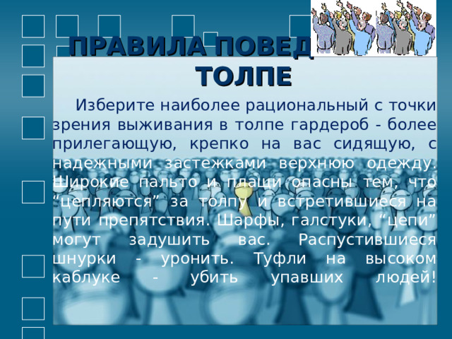 ПРАВИЛА  ПОВЕДЕНИЯ В ТОЛПЕ  Изберите наиболее рациональный с точки зрения выживания в толпе гардероб - более прилегающую, крепко на вас сидящую, с надежными застежками верхнюю одежду. Широкие пальто и плащи опасны тем, что “цепляются” за толпу и встретившиеся на пути препятствия. Шарфы, галстуки, “цепи” могут задушить вас. Распустившиеся шнурки - уронить. Туфли на высоком каблуке - убить упавших людей!   