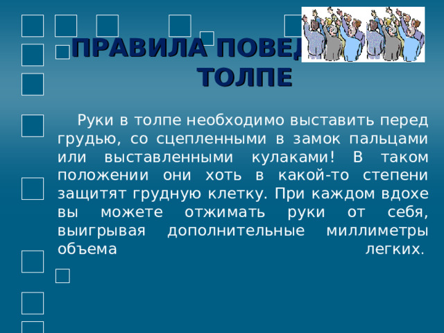 ПРАВИЛА ПОВЕДЕНИЯ В ТОЛПЕ  Руки в толпе необходимо выставить перед грудью, со сцепленными в замок пальцами или выставленными кулаками! В таком положении они хоть в какой-то степени защитят грудную клетку. При каждом вдохе вы можете отжимать руки от себя, выигрывая дополнительные миллиметры объема легких .             