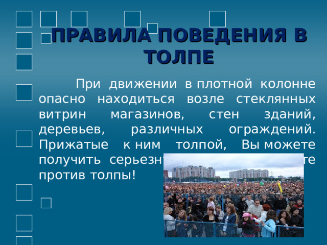 ПРАВИЛА ПОВЕДЕНИЯ В ТОЛПЕ  При движении в плотной колонне опасно находиться возле стеклянных витрин магазинов, стен зданий, деревьев, различных ограждений. Прижатые к ним толпой, Вы можете получить серьезную травму. Не идите против толпы! 