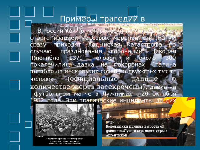 Примеры трагедий в толпе  В России как-то исторически не складывается с организацией массовых мероприятий. На ум сразу приходят Ходынская катастрофа по случаю празднования коронации Николая II(погибло 1379 человек и около 300 покалечили)   , давка на похоронах Сталина погибло от нескольких сотен до двух-трёх тысяч человек (официальные данные о количестве жертв засекречены) , давка на футбольном матче в Лужниках —20 октября 1982 года. Эти трагические инциденты до сих пор не забыты. 