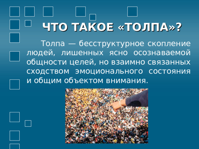 ЧТО ТАКОЕ «ТОЛПА»?  Толпа — бесструктурное скопление людей, лишенных ясно осознаваемой общности целей, но взаимно связанных сходством эмоционального состояния и общим объектом внимания.    