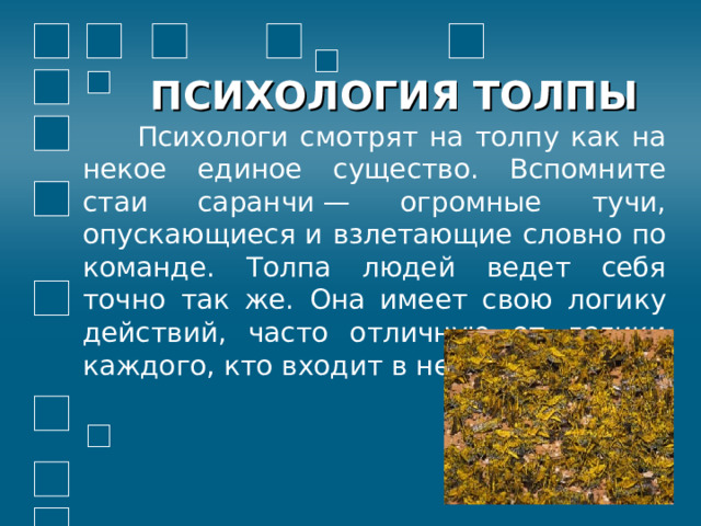 ПСИХОЛОГИЯ ТОЛПЫ  Психологи смотрят на толпу как на некое единое существо. Вспомните стаи саранчи — огромные тучи, опускающиеся и взлетающие словно по команде. Толпа людей ведет себя точно так же. Она имеет свою логику действий, часто отличную от логики каждого, кто входит в нее. 