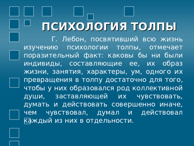 ПСИХОЛОГИЯ ТОЛПЫ  Г. Лебон, посвятивший всю жизнь изучению психологии толпы, отмечает поразительный факт: каковы бы ни были индивиды, составляющие ее, их образ жизни, занятия, характеры, ум, одного их превращения в толпу достаточно для того, чтобы у них образовался род коллективной души, заставляющей их чувствовать, думать и действовать совершенно иначе, чем чувствовал, думал и действовал каждый из них в отдельности. 
