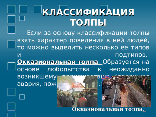 КЛАССИФИКАЦИЯ ТОЛПЫ  Если за основу классификации толпы взять характер поведения в ней людей, то можно выделить несколько ее типов и подтипов.   Окказиональная толпа . Образуется на основе любопытства к неожиданно возникшему происшествию (дорожная авария, пожар, драка и т.п.).  Окказиональная толпа . 