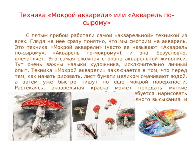 Техника «Мокрой акварели» или «Акварель по-сырому»    С пятым грибом работали самой «акварельной» техникой из всех. Глядя на нее сразу понятно, что мы смотрим на акварель. Это техника «Мокрой акварели» (часто ее называют «Акварель по-сырому», «Акварель по-мокрому»), и она, безусловно, впечатляет. Это самая сложная сторона акварельной живописи. Тут очень важны навыки художника, исключительно личный опыт. Техника «Мокрой акварели» заключается в том, что перед тем, как начать рисовать, лист бумаги целиком смачивают водой, а затем уже быстро пишут по еще мокрой поверхности. Растекаясь, акварельная краска может передать мягкие переходы одного цвета в другой. Если требуется нарисовать мелкие детали, то необходимо дождаться полного высыхания, и уже тогда внести дополнения. 