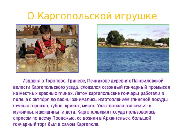 О Каргопольской игрушке   Издавна в Торопове, Гриневе, Печникове деревнях Панфиловской волости Каргопольского уезда, сложился сезонный гончарный промысел на местных красных глинах. Летом каргопольские гончары работали в поле, а с октября до весны занимались изготовлением глиняной посуды печных горшков, кубов, кринок, мисок. Участвовала вся семья: и мужчины, и женщины, и дети. Каргопольская посуда пользовалась спросом по всему Поонежью, ее возили в Архангельск, большой гончарный торг был в самом Каргополе.  