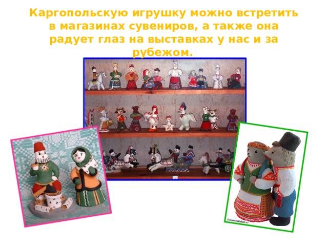 Каргопольскую игрушку можно встретить в магазинах сувениров, а также она радует глаз на выставках у нас и за рубежом.    