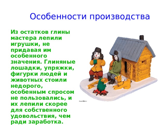 Особенности производства    Из остатков глины мастера лепили игрушки, не придавая им особенного значения. Глиняные лошадки, упряжки, фигурки людей и животных стоили недорого, особенным спросом не пользовались, и их лепили скорее для собственного удовольствия, чем ради заработка. 
