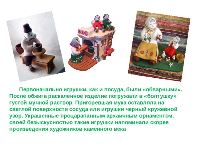   Первоначально игрушки, как и посуда, были «обварными». После обжига раскаленное изделие погружали в «болтушку» густой мучной раствор. Пригоревшая мука оставляла на светлой поверхности сосуда или игрушки черный кружевной узор. Украшенные процарапанным архаичным орнаментом, своей безыскусностью такие игрушки напоминали скорее произведения художников каменного века 