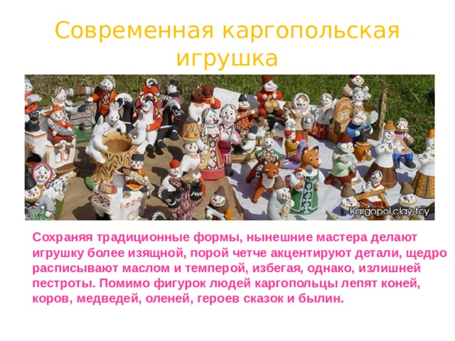 Современная каргопольская игрушка  Сохраняя традиционные формы, нынешние мастера делают игрушку более изящной, порой четче акцентируют детали, щедро расписывают маслом и темперой, избегая, однако, излишней пестроты. Помимо фигурок людей каргопольцы лепят коней, коров, медведей, оленей, героев сказок и былин. 
