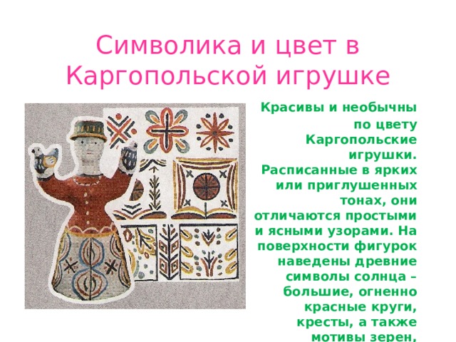Символика и цвет в Каргопольской игрушке  Красивы и необычны по цвету Каргопольские игрушки. Расписанные в ярких или приглушенных тонах, они отличаются простыми и ясными узорами. На поверхности фигурок наведены древние символы солнца – большие, огненно красные круги, кресты, а также мотивы зерен, хлебных колосьев и веточек растений. 