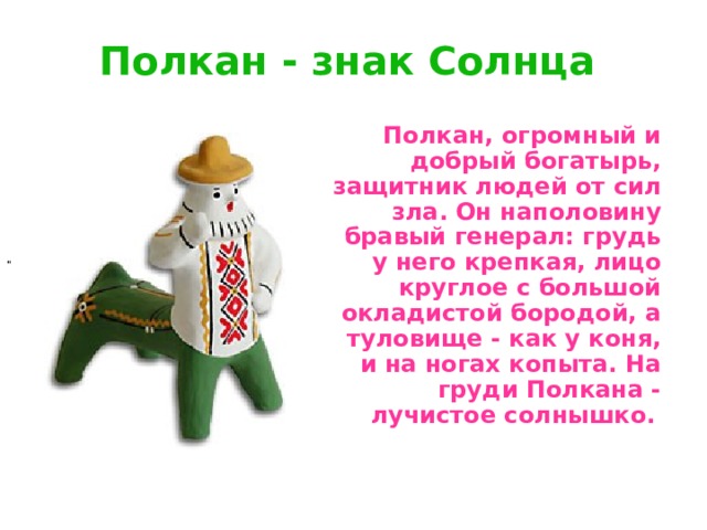 Полкан - знак Солнца      По лкан, огромный и добрый богатырь, защитник людей от сил зла. Он наполовину бравый генерал: грудь у него крепкая, лицо круглое с большой окладистой бородой, а туловище - как у коня, и на ногах копыта. На груди Полкана - лучистое солнышко.  