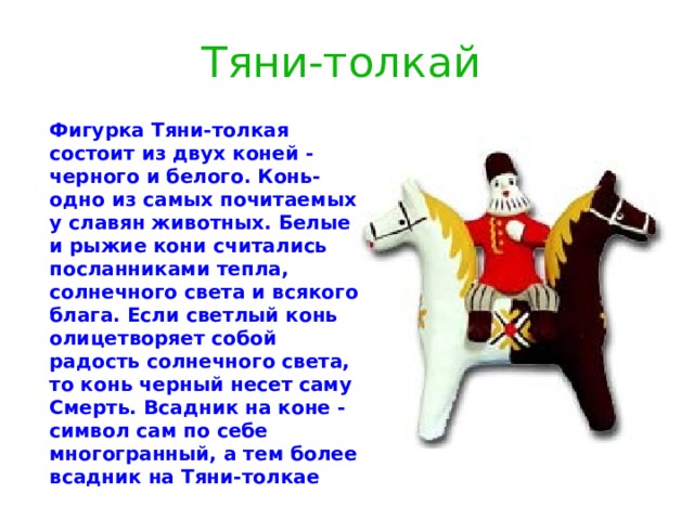 Тяни-толкай  Фигурка Тяни-толкая состоит из двух коней - черного и белого. Конь- одно из самых почитаемых у славян животных. Белые и рыжие кони считались посланниками тепла, солнечного света и всякого блага. Если светлый конь олицетворяет собой радость солнечного света, то конь черный несет саму Смерть. Всадник на коне - символ сам по себе многогранный, а тем более всадник на Тяни-толкае 