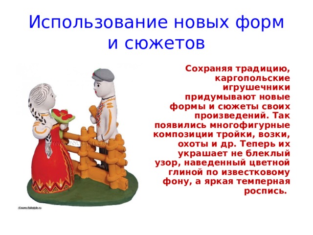 Использование новых форм и сюжетов   Сохраняя традицию, каргопольские игрушечники придумывают новые формы и сюжеты своих произведений. Так появились многофигурные композиции тройки, возки, охоты и др. Теперь их украшает не блеклый узор, наведенный цветной глиной по известковому фону, а яркая темперная роспись. 