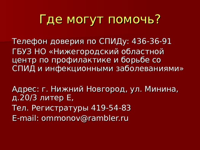Где могут помочь? Телефон доверия по СПИДу: 436-36-91 ГБУЗ НО «Нижегородский областной центр по профилактике и борьбе со СПИД и инфекционными заболеваниями» Адрес: г. Нижний Новгород, ул. Минина, д.20/3 литер Е, Тел. Регистратуры 419-54-83 E-mail : ommonov@rambler.ru 
