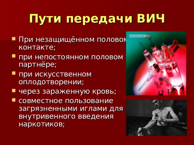Пути передачи ВИЧ При незащищённом половом контакте; при непостоянном половом партнёре; при искусственном оплодотворении; через зараженную кровь; совместное пользование загрязненными иглами для внутривенного введения наркотиков;  