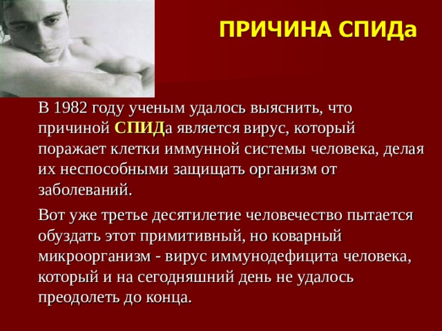 В 1982 году ученым удалось выяснить, что причиной СПИД а является вирус, который поражает клетки иммунной системы человека, делая их неспособными защищать организм от заболеваний. Вот уже третье десятилетие человечество пытается обуздать этот примитивный, но коварный микроорганизм - вирус иммунодефицита человека, который и на сегодняшний день не удалось преодолеть до конца.   