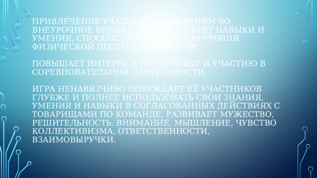 привлечение учащихся к занятиям во внеурочное время совершенствует навыки и умения, способствует развитию уровня физической подготовленности.   Повышает интерес к подготовке и участию в  соревновательной деятельности.   игра ненавязчиво побуждает её участников глубже и полнее использовать свои знания, умения и навыки в согласованных действиях с товарищами по команде, развивает мужество, решительность. Внимание, мышление, чувство коллективизма, ответственности, взаимовыручки. 