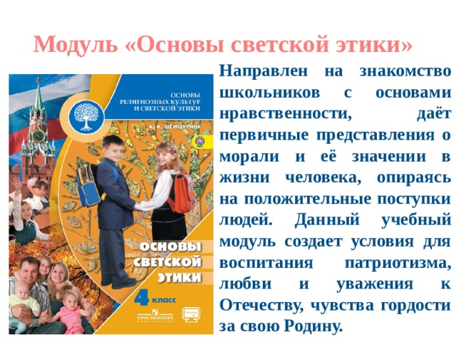 Модуль «Основы светской этики» Направлен на знакомство школьников с основами нравственности, даёт первичные представления о морали и её значении в жизни человека, опираясь на положительные поступки людей. Данный учебный модуль создает условия для воспитания патриотизма, любви и уважения к Отечеству, чувства гордости за свою Родину. 