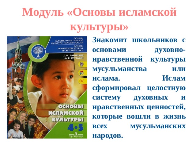 Модуль «Основы исламской культуры» Знакомит школьников с основами духовно-нравственной культуры мусульманства или ислама. Ислам сформировал целостную систему духовных и нравственных ценностей, которые вошли в жизнь всех мусульманских народов. 