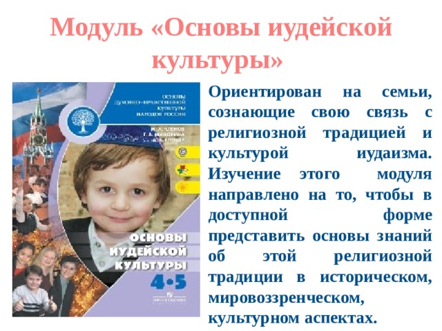 Модуль «Основы иудейской культуры» Ориентирован на семьи, сознающие свою связь с религиозной традицией и культурой иудаизма. Изучение этого модуля направлено на то, чтобы в доступной форме представить основы знаний об этой религиозной традиции в историческом, мировоззренческом, культурном аспектах. 