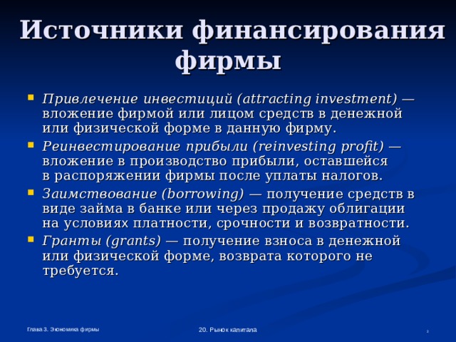  Источники финансирования фирмы Привлечение инвестиций ( attracting  investment ) — вложение фирмой или лицом средств в денежной  или физической форме в данную фирму. Реинвестирование прибыли ( reinvesting  profit ) — вложение в производство прибыли, оставшейся  в распоряжении фирмы после уплаты налогов. Заимствование ( borrowing ) — получение средств в виде займа в банке или через продажу облигации  на условия х платности, срочности и возвратности. Гранты ( grants ) — получение взноса в денежной или физической форме, возврата которого не требуется. Глава 3. Экономика фирмы 20. Рынок капитала  
