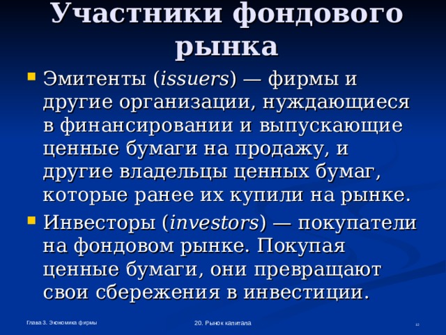 Участники фондового рынка Эмитенты ( issuers ) — фирмы и другие организации, нуждающиеся  в финансировании и выпускающие ценные бумаги на продажу, и другие владельцы ценных бумаг, которые ранее их купили на рынке. Инвесторы ( investors ) — покупатели  на фондовом рынке. Покупая ценные бумаги, они превращают свои сбережения в инвестиции. Глава 3. Экономика фирмы 20. Рынок капитала  