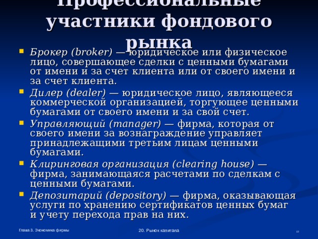 Профессиональные участники фондового рынка  Брокер ( broker ) — юридическое или физическое лицо, совершающее сделки с ценными бумагами от имени и за счет клиента или от своего имени и за счет клиента. Дилер ( dealer ) — юридическое лицо, являющееся коммерческой организацией, торгующее ценными бумагами от своего имени и за свой счет. Управляющий ( manager ) — фирма, которая от своего имени за вознаграждение управляет принадлежащими третьим лицам ценными бумагами. Клиринговая организация ( clearing  house ) — фирма, занимающаяся расчетами по сделкам с ценными бумагами. Депозитарий ( depository ) — фирма, оказывающая услуги по хранению сертификатов ценных бумаг  и учету перехода прав на них. Глава 3. Экономика фирмы 20. Рынок капитала  