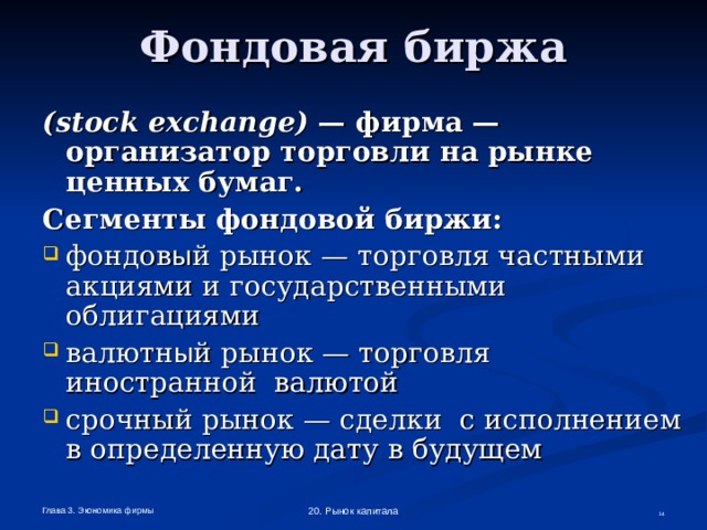 Фондовая биржа ( stock  exchange ) — фирма — организатор торговли на рынке ценных бумаг. Сегменты фондовой биржи: фондов ы й рынок — торговля частными акциями и государственными облигациями валютн ы й рынок — торговля иностранной валютой срочный рынок — сделки с исполнением в определенную дату в будущем Глава 3. Экономика фирмы 20. Рынок капитала  