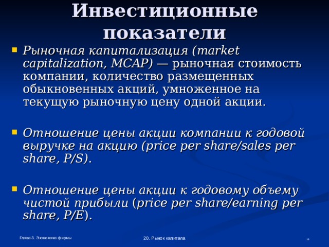 Инвестиционные показатели Рыночная капитализация ( market  capitalization , MCAP ) — рыночная стоимость компании, количество размещенных обыкновенных акций, умноженное на текущую рыночную цену одной акции.  Отношение цены акции компании к годовой выручке на акцию (price per share/sales per share, P/S) .  Отношение цены акции к годовому объему чистой прибыли ( price  per  share / earning  per  share , P / E ). Глава 3. Экономика фирмы 20. Рынок капитала  