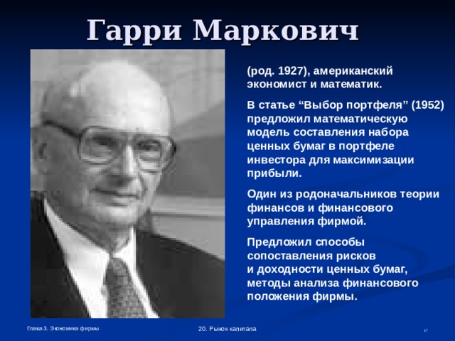 Гарри Маркович  (род. 1927),  американский экономист и математик. В статье “Выбор портфеля” (1952) предложил математическую модель составления набора ценных бумаг в портфеле инвестора для максимизации прибыли. Один из родоначальников теории финансов и финансового управления фирмой. Предложил способы сопоставления рисков  и доходности ценных бумаг, методы анализа финансового положения фирмы. Глава 3. Экономика фирмы 20. Рынок капитала  